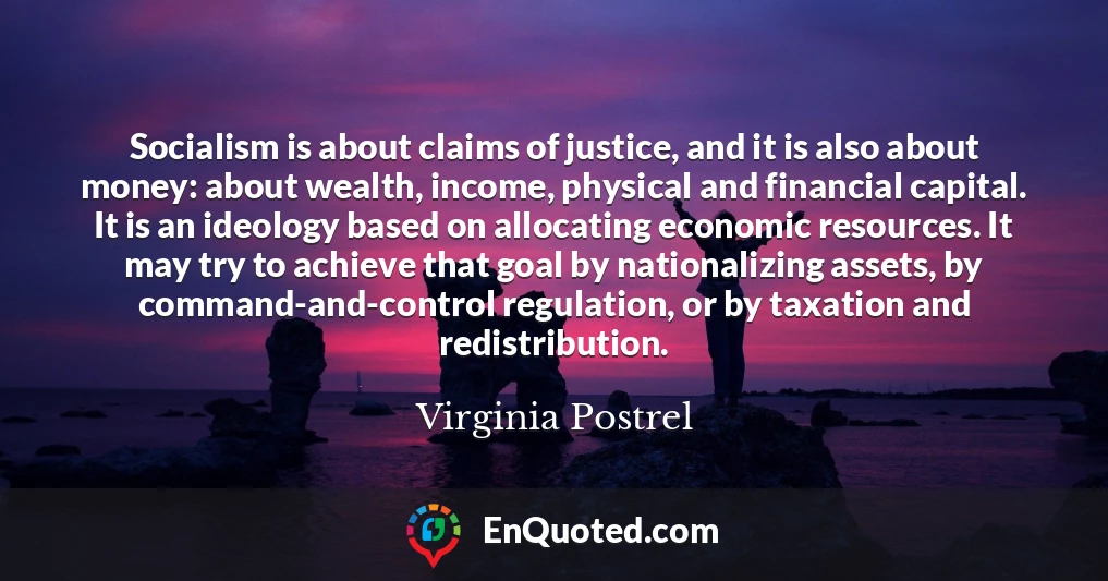Socialism is about claims of justice, and it is also about money: about wealth, income, physical and financial capital. It is an ideology based on allocating economic resources. It may try to achieve that goal by nationalizing assets, by command-and-control regulation, or by taxation and redistribution.