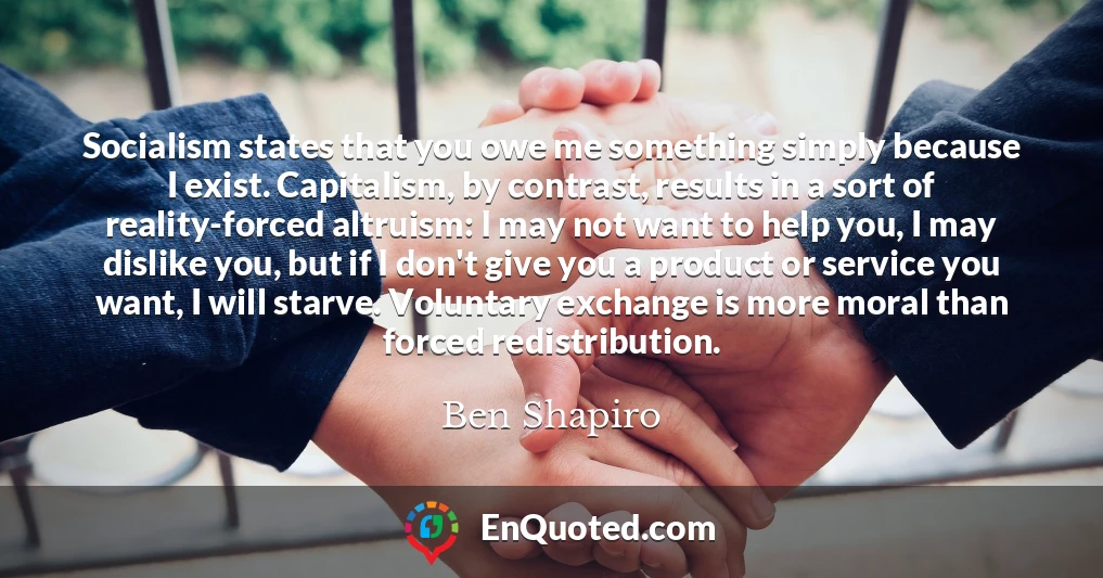 Socialism states that you owe me something simply because I exist. Capitalism, by contrast, results in a sort of reality-forced altruism: I may not want to help you, I may dislike you, but if I don't give you a product or service you want, I will starve. Voluntary exchange is more moral than forced redistribution.