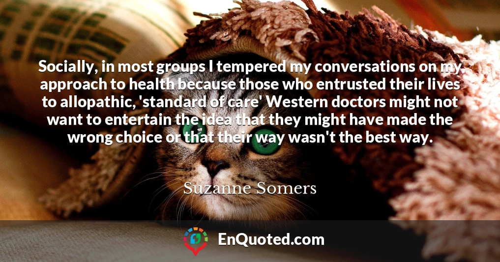 Socially, in most groups I tempered my conversations on my approach to health because those who entrusted their lives to allopathic, 'standard of care' Western doctors might not want to entertain the idea that they might have made the wrong choice or that their way wasn't the best way.