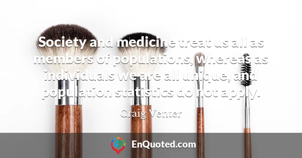 Society and medicine treat us all as members of populations, whereas as individuals we are all unique, and population statistics do not apply.