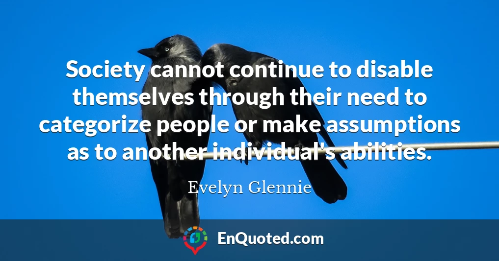 Society cannot continue to disable themselves through their need to categorize people or make assumptions as to another individual's abilities.