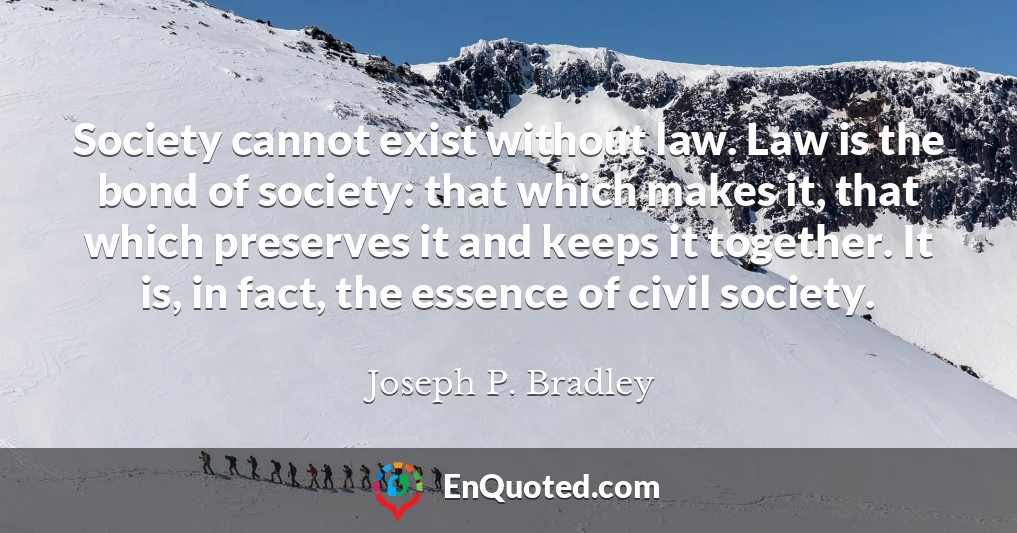 Society cannot exist without law. Law is the bond of society: that which makes it, that which preserves it and keeps it together. It is, in fact, the essence of civil society.