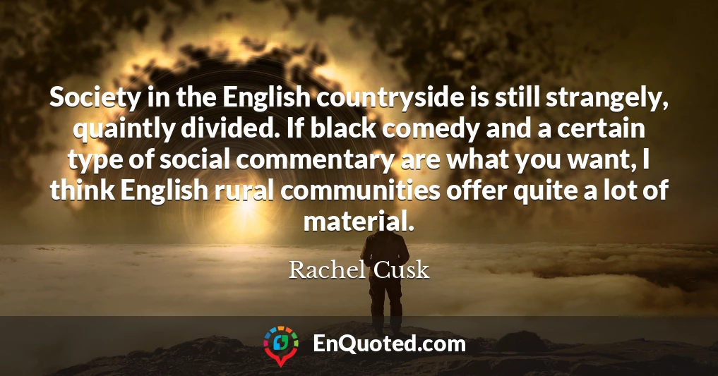 Society in the English countryside is still strangely, quaintly divided. If black comedy and a certain type of social commentary are what you want, I think English rural communities offer quite a lot of material.