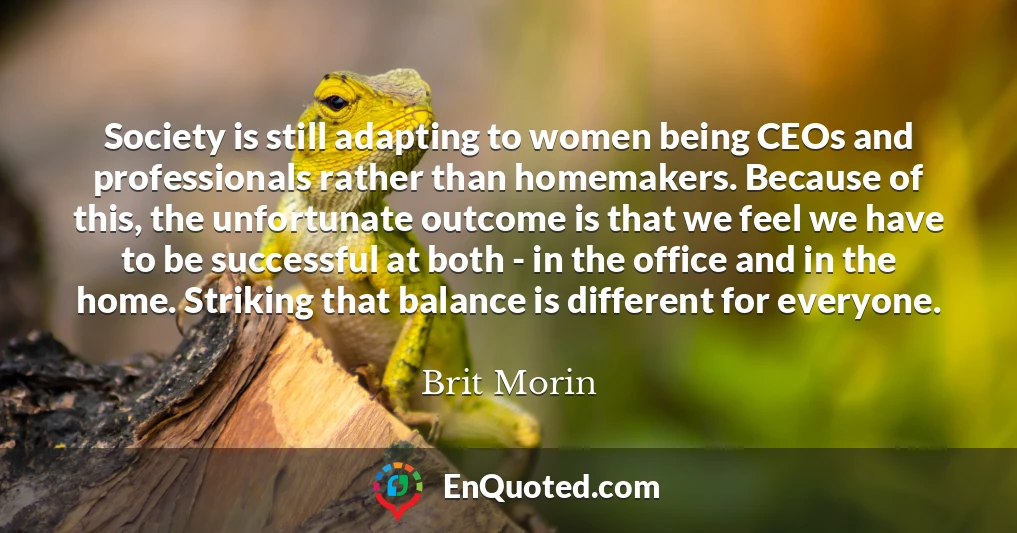 Society is still adapting to women being CEOs and professionals rather than homemakers. Because of this, the unfortunate outcome is that we feel we have to be successful at both - in the office and in the home. Striking that balance is different for everyone.