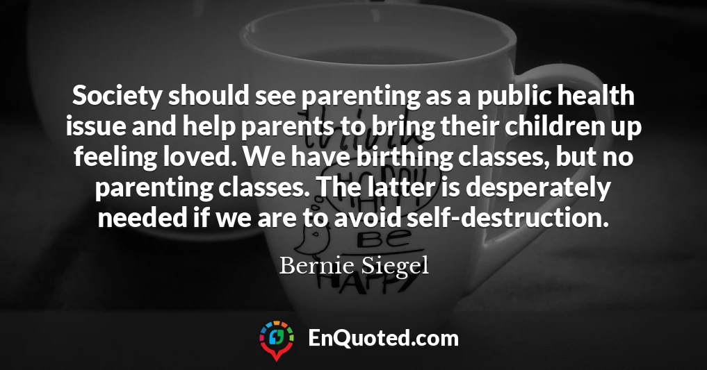 Society should see parenting as a public health issue and help parents to bring their children up feeling loved. We have birthing classes, but no parenting classes. The latter is desperately needed if we are to avoid self-destruction.