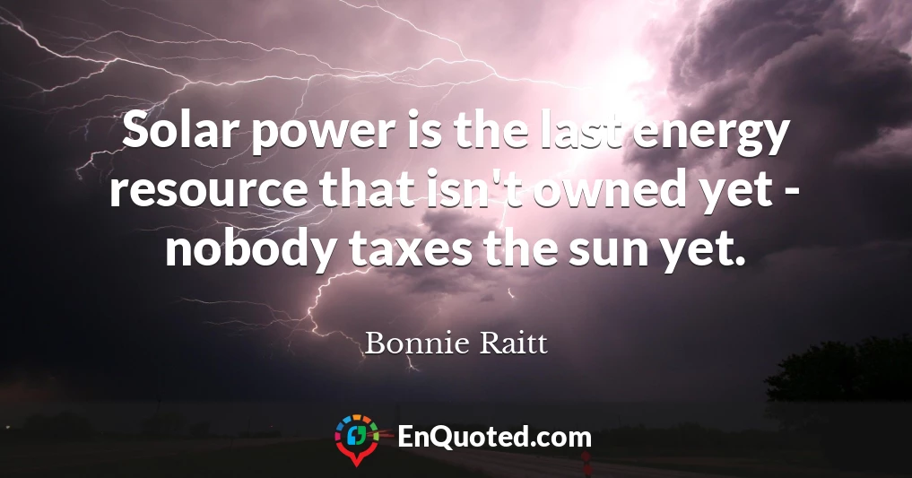 Solar power is the last energy resource that isn't owned yet - nobody taxes the sun yet.