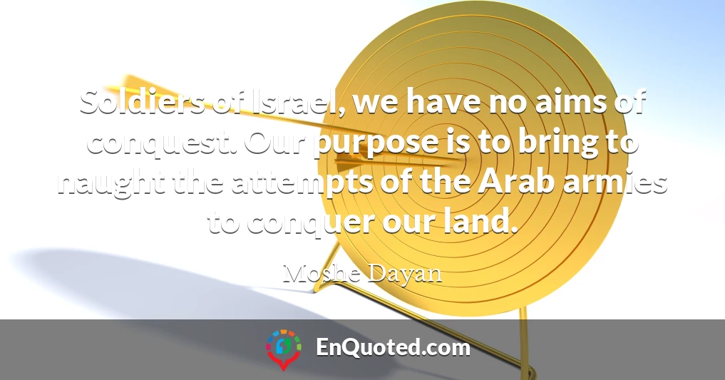 Soldiers of Israel, we have no aims of conquest. Our purpose is to bring to naught the attempts of the Arab armies to conquer our land.