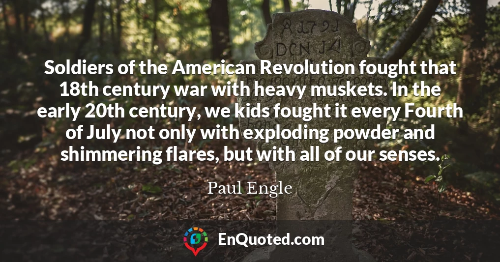 Soldiers of the American Revolution fought that 18th century war with heavy muskets. In the early 20th century, we kids fought it every Fourth of July not only with exploding powder and shimmering flares, but with all of our senses.