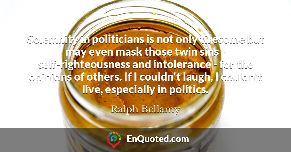 Solemnity in politicians is not only tiresome but may even mask those twin sins - self-righteousness and intolerance - for the opinions of others. If I couldn't laugh, I couldn't live, especially in politics.