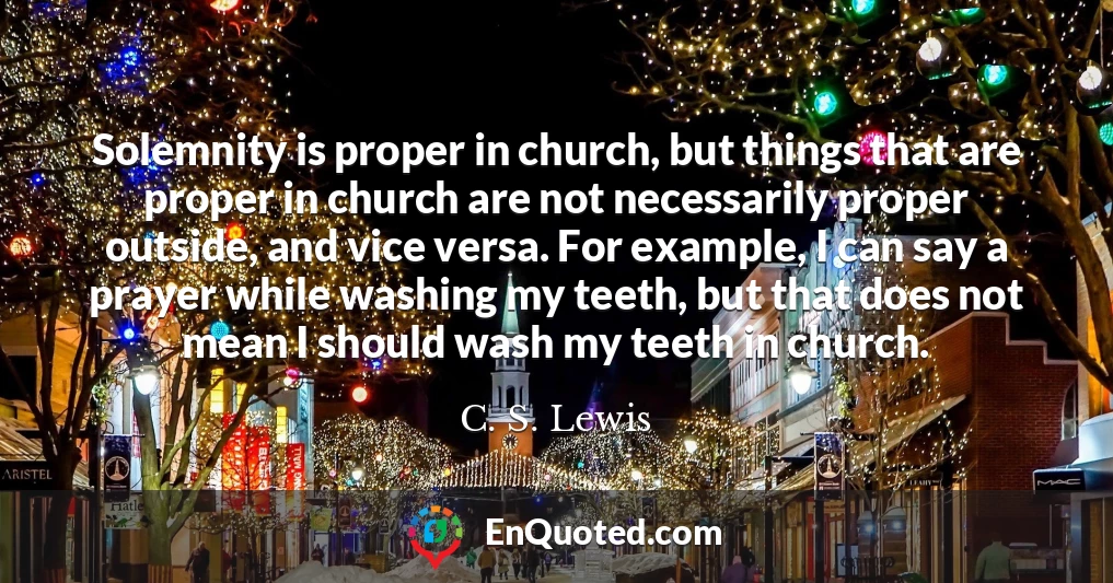 Solemnity is proper in church, but things that are proper in church are not necessarily proper outside, and vice versa. For example, I can say a prayer while washing my teeth, but that does not mean I should wash my teeth in church.