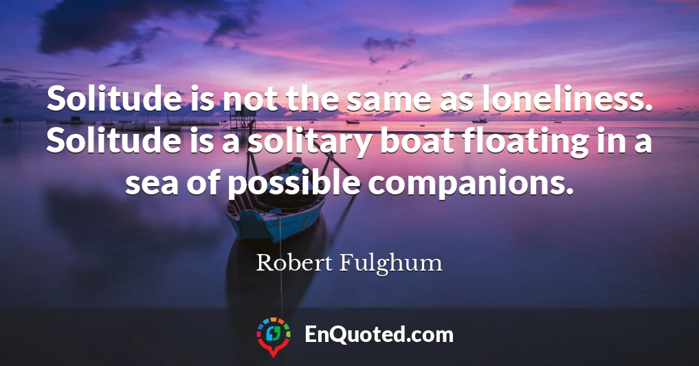 Solitude is not the same as loneliness. Solitude is a solitary boat floating in a sea of possible companions.