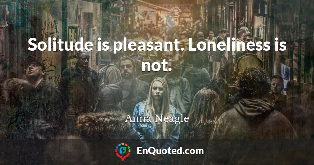 Solitude is pleasant. Loneliness is not.
