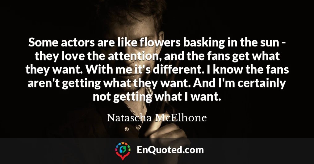 Some actors are like flowers basking in the sun - they love the attention, and the fans get what they want. With me it's different. I know the fans aren't getting what they want. And I'm certainly not getting what I want.
