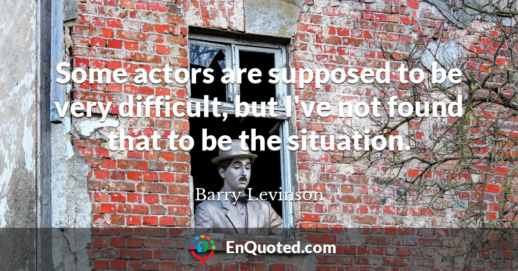 Some actors are supposed to be very difficult, but I've not found that to be the situation.