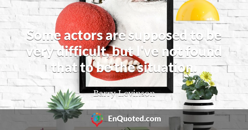 Some actors are supposed to be very difficult, but I've not found that to be the situation.