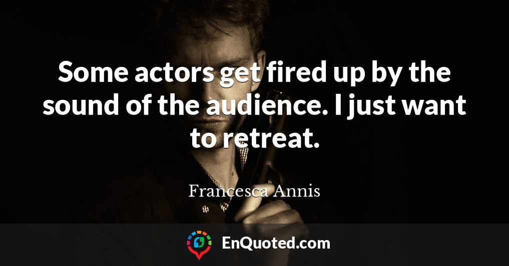 Some actors get fired up by the sound of the audience. I just want to retreat.