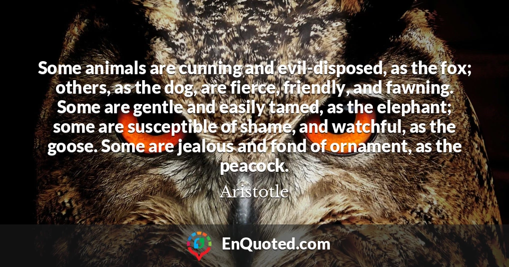 Some animals are cunning and evil-disposed, as the fox; others, as the dog, are fierce, friendly, and fawning. Some are gentle and easily tamed, as the elephant; some are susceptible of shame, and watchful, as the goose. Some are jealous and fond of ornament, as the peacock.