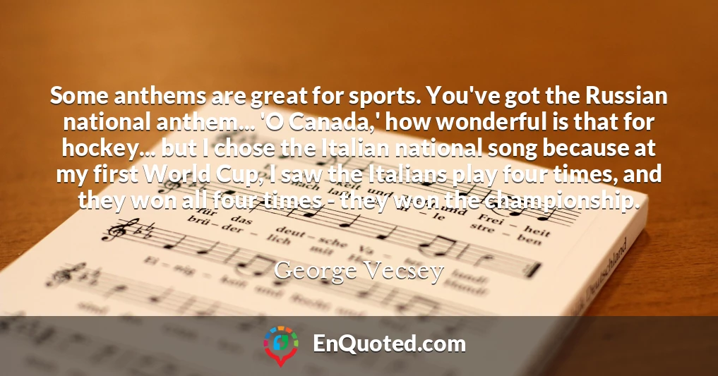 Some anthems are great for sports. You've got the Russian national anthem... 'O Canada,' how wonderful is that for hockey... but I chose the Italian national song because at my first World Cup, I saw the Italians play four times, and they won all four times - they won the championship.