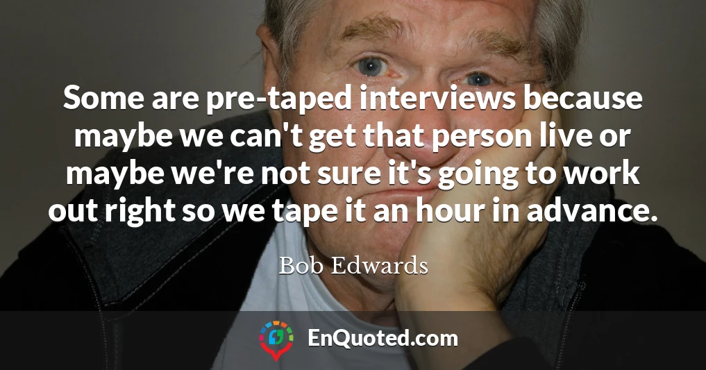 Some are pre-taped interviews because maybe we can't get that person live or maybe we're not sure it's going to work out right so we tape it an hour in advance.