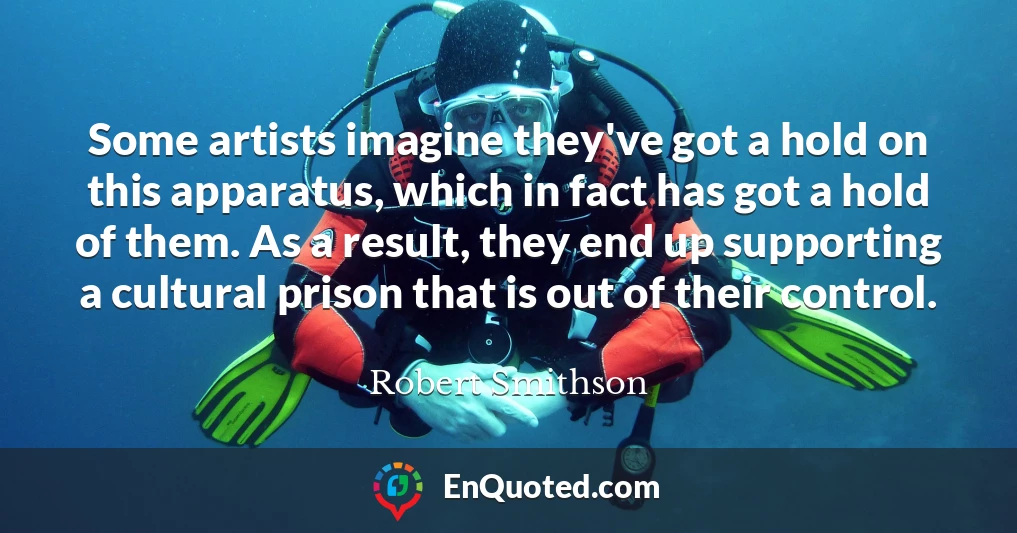 Some artists imagine they've got a hold on this apparatus, which in fact has got a hold of them. As a result, they end up supporting a cultural prison that is out of their control.