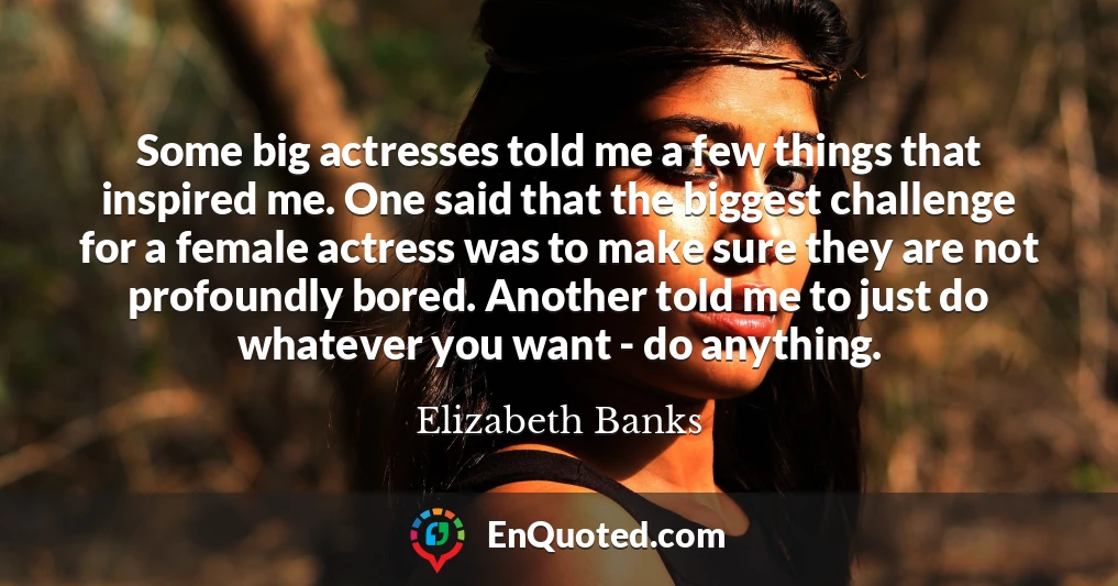 Some big actresses told me a few things that inspired me. One said that the biggest challenge for a female actress was to make sure they are not profoundly bored. Another told me to just do whatever you want - do anything.