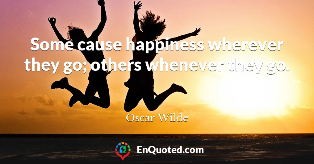 Some cause happiness wherever they go; others whenever they go.