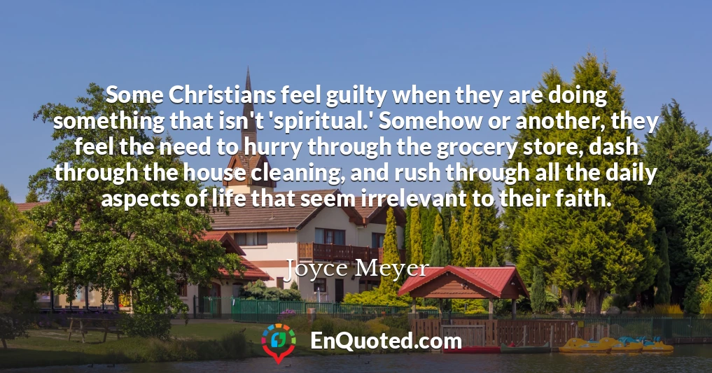 Some Christians feel guilty when they are doing something that isn't 'spiritual.' Somehow or another, they feel the need to hurry through the grocery store, dash through the house cleaning, and rush through all the daily aspects of life that seem irrelevant to their faith.