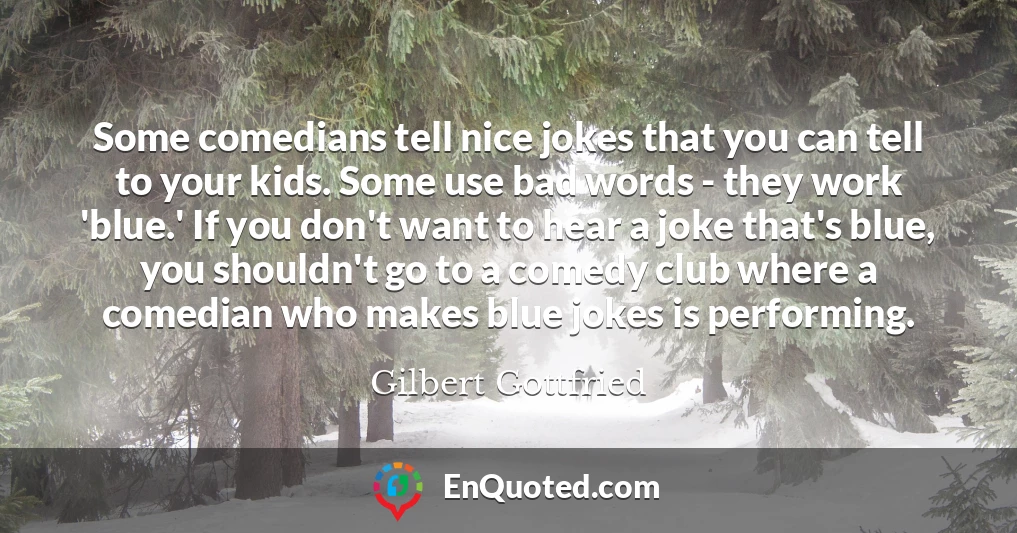 Some comedians tell nice jokes that you can tell to your kids. Some use bad words - they work 'blue.' If you don't want to hear a joke that's blue, you shouldn't go to a comedy club where a comedian who makes blue jokes is performing.