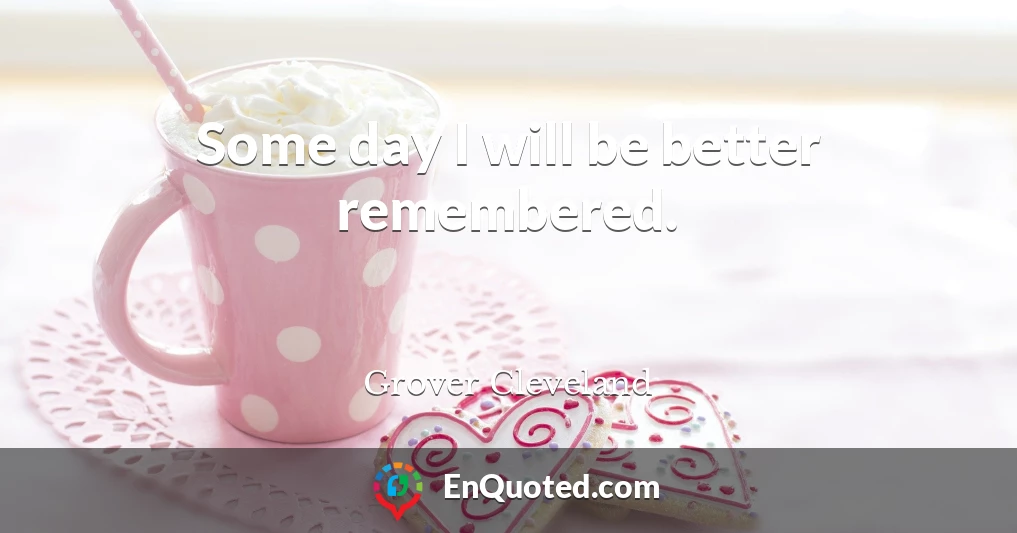 Some day I will be better remembered.