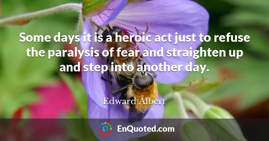 Some days it is a heroic act just to refuse the paralysis of fear and straighten up and step into another day.