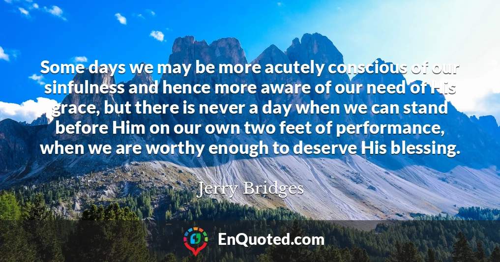 Some days we may be more acutely conscious of our sinfulness and hence more aware of our need of His grace, but there is never a day when we can stand before Him on our own two feet of performance, when we are worthy enough to deserve His blessing.