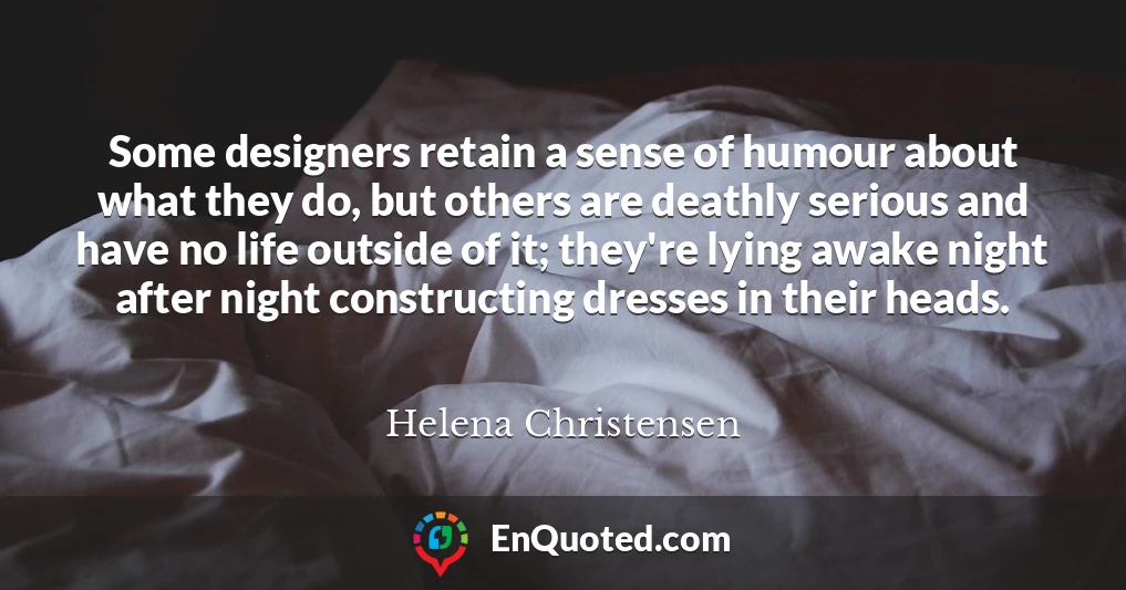 Some designers retain a sense of humour about what they do, but others are deathly serious and have no life outside of it; they're lying awake night after night constructing dresses in their heads.