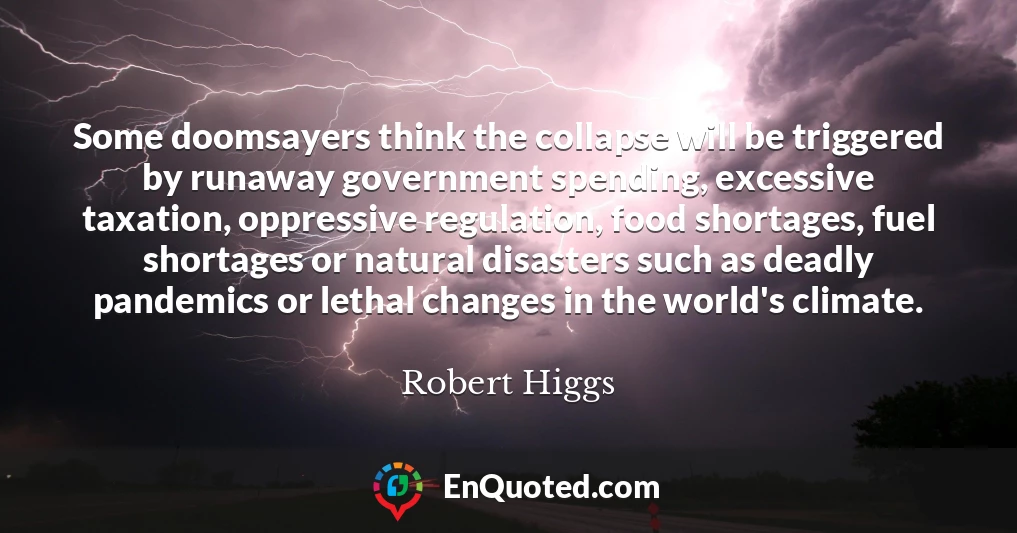 Some doomsayers think the collapse will be triggered by runaway government spending, excessive taxation, oppressive regulation, food shortages, fuel shortages or natural disasters such as deadly pandemics or lethal changes in the world's climate.