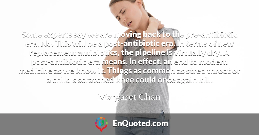Some experts say we are moving back to the pre-antibiotic era. No. This will be a post-antibiotic era. In terms of new replacement antibiotics, the pipeline is virtually dry. A post-antibiotic era means, in effect, an end to modern medicine as we know it. Things as common as strep throat or a child's scratched knee could once again kill.