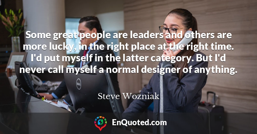 Some great people are leaders and others are more lucky, in the right place at the right time. I'd put myself in the latter category. But I'd never call myself a normal designer of anything.