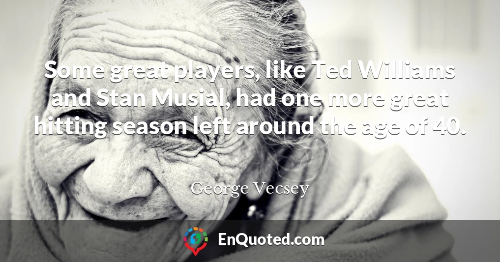 Some great players, like Ted Williams and Stan Musial, had one more great hitting season left around the age of 40.