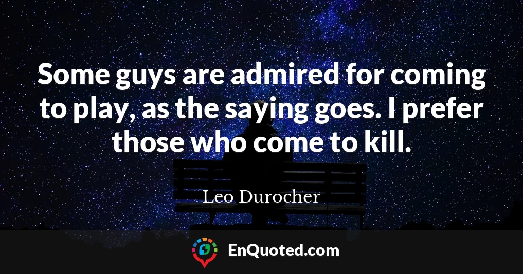 Some guys are admired for coming to play, as the saying goes. I prefer those who come to kill.
