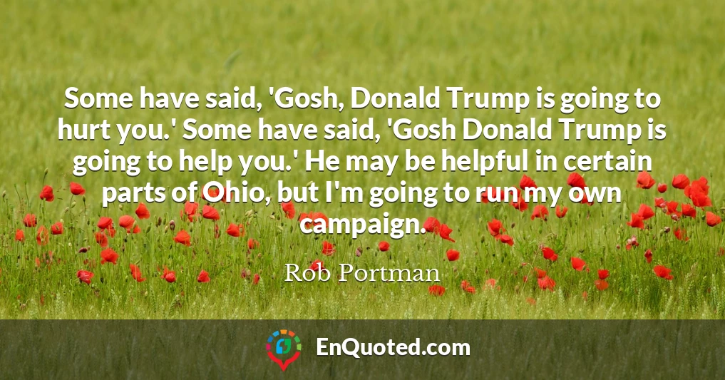Some have said, 'Gosh, Donald Trump is going to hurt you.' Some have said, 'Gosh Donald Trump is going to help you.' He may be helpful in certain parts of Ohio, but I'm going to run my own campaign.