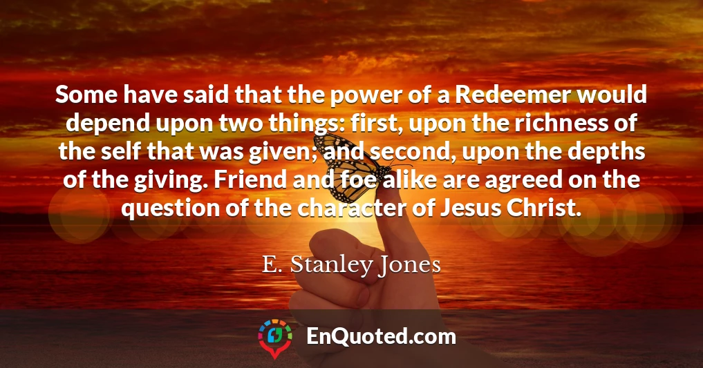 Some have said that the power of a Redeemer would depend upon two things: first, upon the richness of the self that was given; and second, upon the depths of the giving. Friend and foe alike are agreed on the question of the character of Jesus Christ.