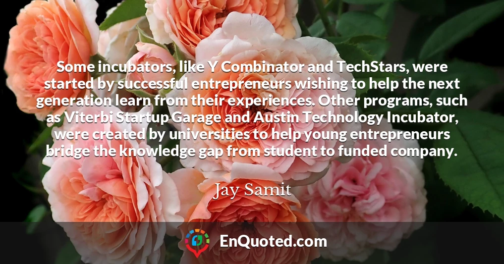 Some incubators, like Y Combinator and TechStars, were started by successful entrepreneurs wishing to help the next generation learn from their experiences. Other programs, such as Viterbi Startup Garage and Austin Technology Incubator, were created by universities to help young entrepreneurs bridge the knowledge gap from student to funded company.