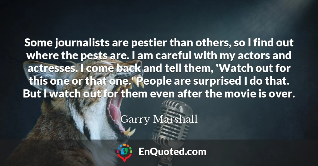 Some journalists are pestier than others, so I find out where the pests are. I am careful with my actors and actresses. I come back and tell them, 'Watch out for this one or that one.' People are surprised I do that. But I watch out for them even after the movie is over.