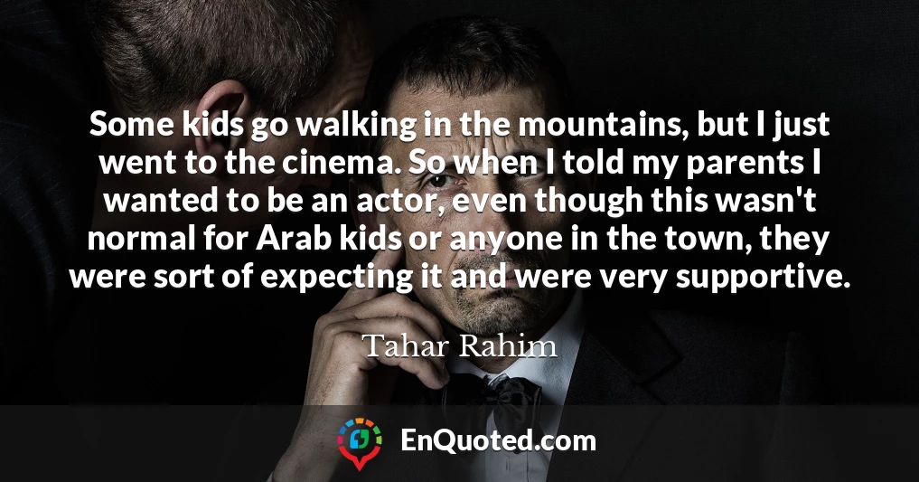 Some kids go walking in the mountains, but I just went to the cinema. So when I told my parents I wanted to be an actor, even though this wasn't normal for Arab kids or anyone in the town, they were sort of expecting it and were very supportive.