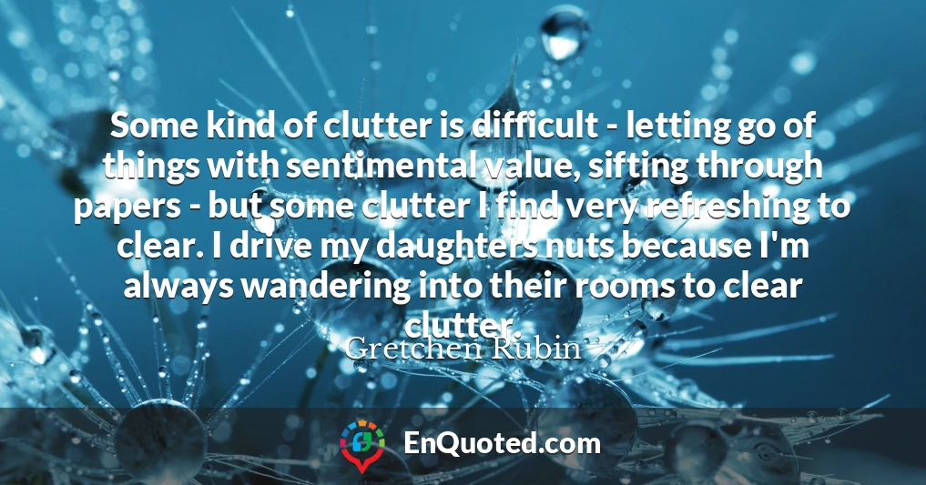 Some kind of clutter is difficult - letting go of things with sentimental value, sifting through papers - but some clutter I find very refreshing to clear. I drive my daughters nuts because I'm always wandering into their rooms to clear clutter.
