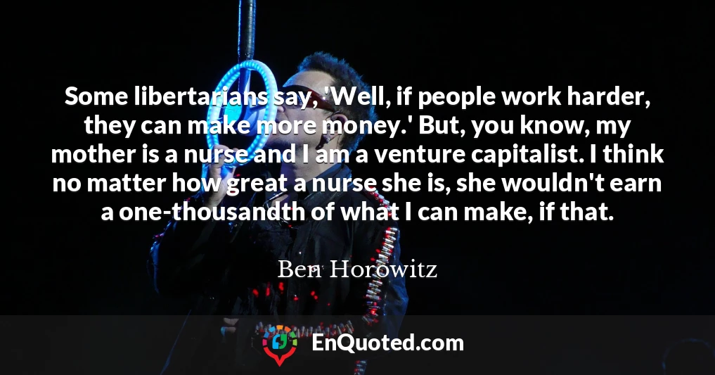 Some libertarians say, 'Well, if people work harder, they can make more money.' But, you know, my mother is a nurse and I am a venture capitalist. I think no matter how great a nurse she is, she wouldn't earn a one-thousandth of what I can make, if that.