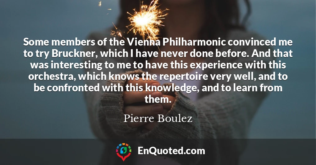 Some members of the Vienna Philharmonic convinced me to try Bruckner, which I have never done before. And that was interesting to me to have this experience with this orchestra, which knows the repertoire very well, and to be confronted with this knowledge, and to learn from them.