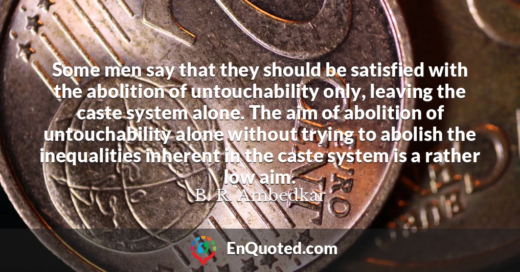 Some men say that they should be satisfied with the abolition of untouchability only, leaving the caste system alone. The aim of abolition of untouchability alone without trying to abolish the inequalities inherent in the caste system is a rather low aim.