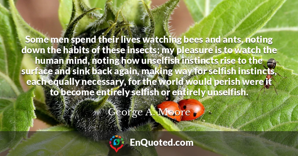 Some men spend their lives watching bees and ants, noting down the habits of these insects; my pleasure is to watch the human mind, noting how unselfish instincts rise to the surface and sink back again, making way for selfish instincts, each equally necessary, for the world would perish were it to become entirely selfish or entirely unselfish.