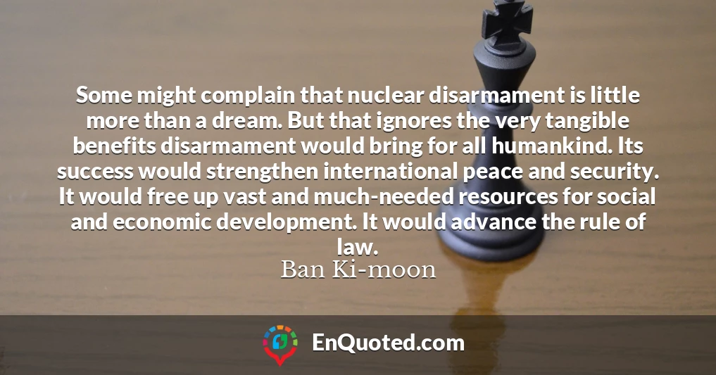 Some might complain that nuclear disarmament is little more than a dream. But that ignores the very tangible benefits disarmament would bring for all humankind. Its success would strengthen international peace and security. It would free up vast and much-needed resources for social and economic development. It would advance the rule of law.