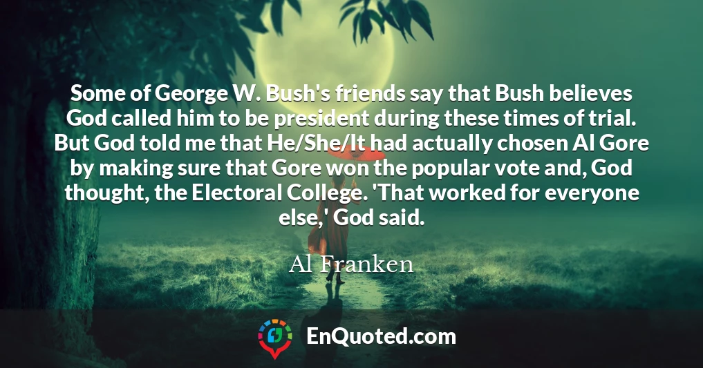 Some of George W. Bush's friends say that Bush believes God called him to be president during these times of trial. But God told me that He/She/It had actually chosen Al Gore by making sure that Gore won the popular vote and, God thought, the Electoral College. 'That worked for everyone else,' God said.