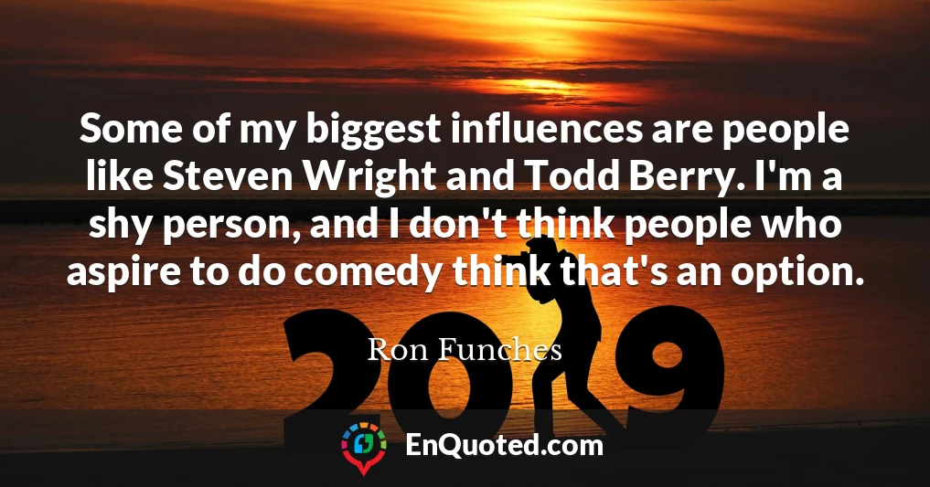 Some of my biggest influences are people like Steven Wright and Todd Berry. I'm a shy person, and I don't think people who aspire to do comedy think that's an option.
